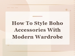 How to Style Boho Accessories with a Modern Wardrobe: Effortless Fusion Tips